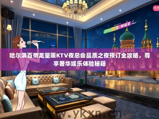 哈尔滨百帝龙量贩KTV夜总会品质之夜预订全攻略，尊享奢华娱乐体验秘籍